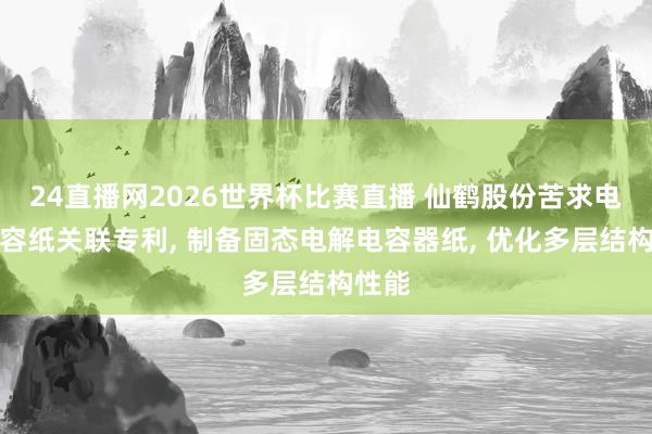 24直播网2026世界杯比赛直播 仙鹤股份苦求电解电容纸关联专利， 制备固态电解电容器纸， 优化多层结构性能