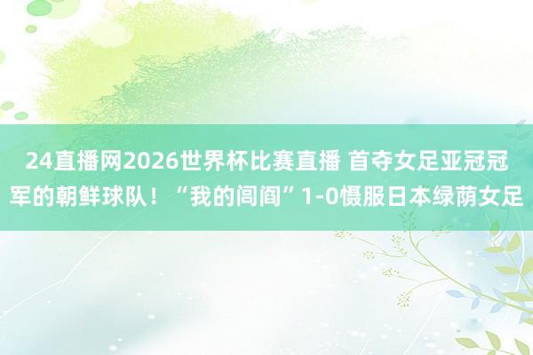 24直播网2026世界杯比赛直播 首夺女足亚冠冠军的朝鲜球队！“我的闾阎”1-0慑服日本绿荫女足