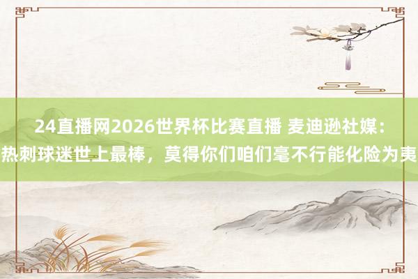 24直播网2026世界杯比赛直播 麦迪逊社媒:热刺球迷世上最棒,莫得你们咱们毫不行能化险为夷