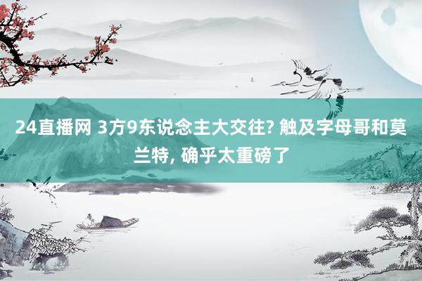 24直播网 3方9东说念主大交往? 触及字母哥和莫兰特， 确乎太重磅了