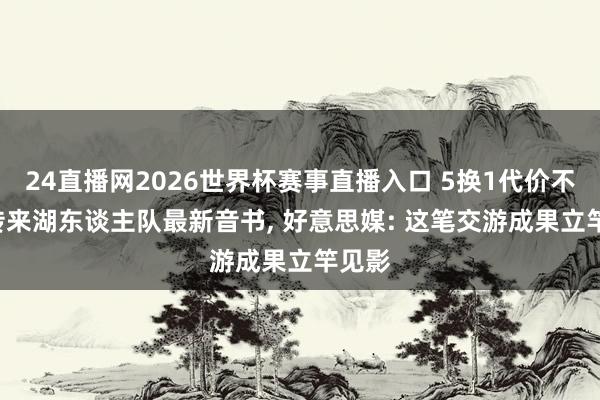 24直播网2026世界杯赛事直播入口 5换1代价不小! 传来湖东谈主队最新音书， 好意思媒: 这笔交游成果立竿见影