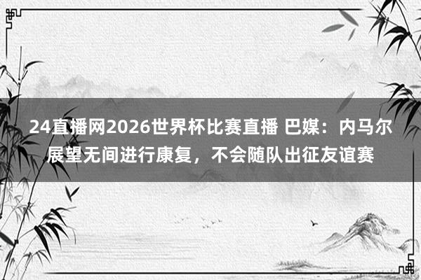 24直播网2026世界杯比赛直播 巴媒：内马尔展望无间进行康复，不会随队出征友谊赛