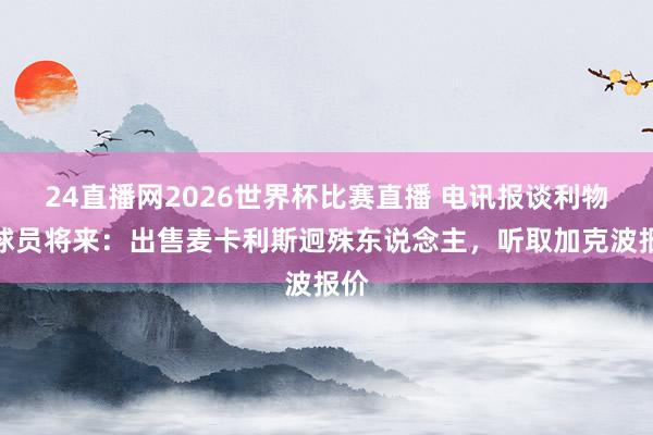 24直播网2026世界杯比赛直播 电讯报谈利物浦球员将来：出售麦卡利斯迥殊东说念主，听取加克波报价