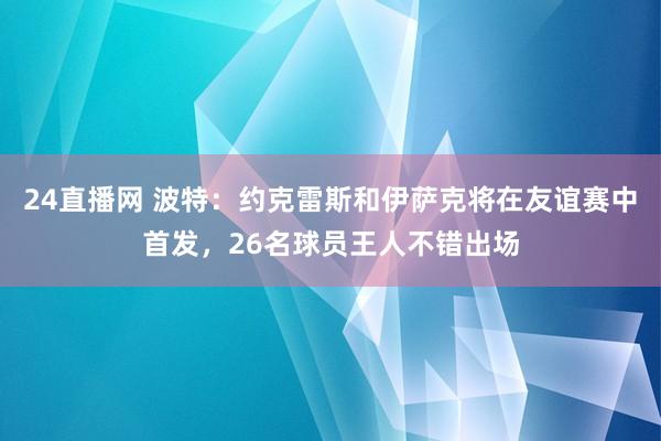 24直播网 波特：约克雷斯和伊萨克将在友谊赛中首发，26名球员王人不错出场