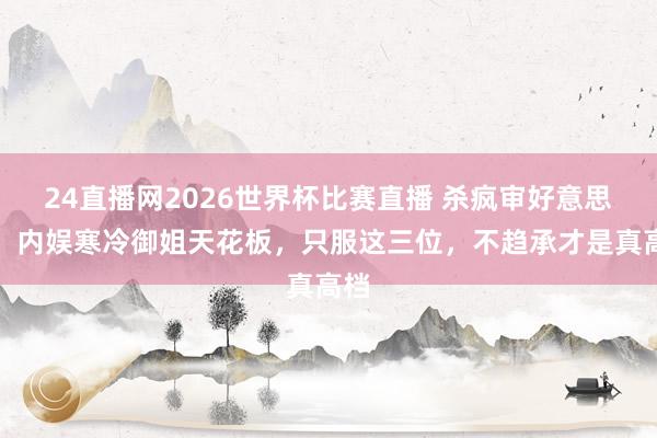 24直播网2026世界杯比赛直播 杀疯审好意思圈!内娱寒冷御姐天花板,只服这三位,不趋承才是真高档