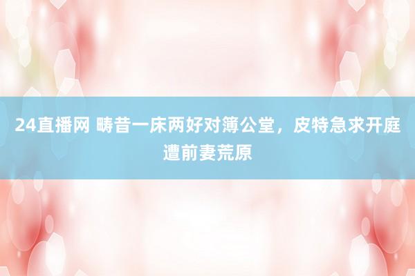 24直播网 畴昔一床两好对簿公堂，皮特急求开庭遭前妻荒原