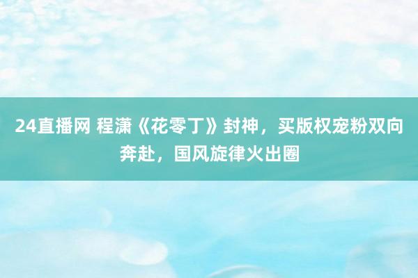 24直播网 程潇《花零丁》封神，买版权宠粉双向奔赴，国风旋律火出圈