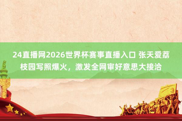 24直播网2026世界杯赛事直播入口 张天爱荔枝园写照爆火，激发全网审好意思大接洽