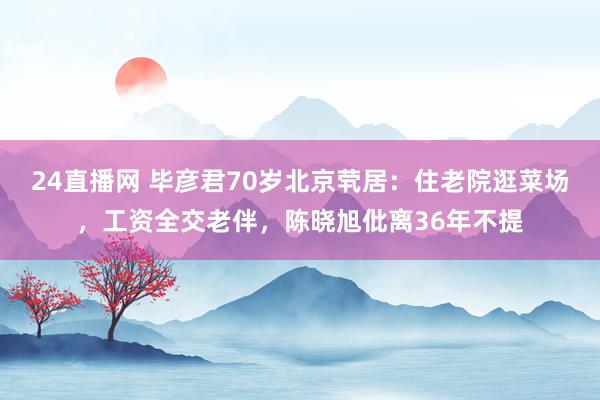 24直播网 毕彦君70岁北京茕居：住老院逛菜场，工资全交老伴，陈晓旭仳离36年不提