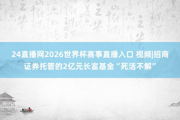 24直播网2026世界杯赛事直播入口 视频|招商证券托管的2亿元长富基金“死活不解”