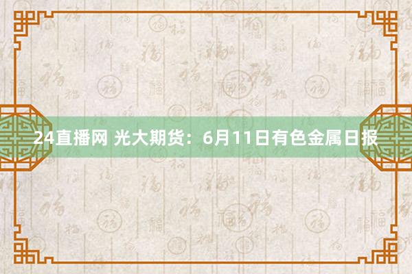 24直播网 光大期货：6月11日有色金属日报