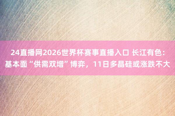 24直播网2026世界杯赛事直播入口 长江有色：基本面“供需双增”博弈，11日多晶硅或涨跌不大