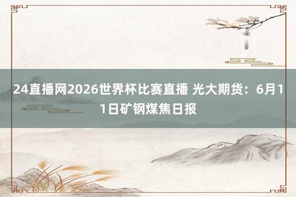 24直播网2026世界杯比赛直播 光大期货：6月11日矿钢煤焦日报