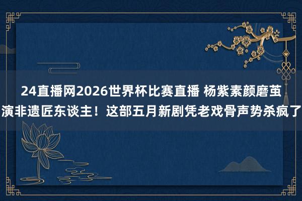 24直播网2026世界杯比赛直播 杨紫素颜磨茧演非遗匠东谈主！这部五月新剧凭老戏骨声势杀疯了