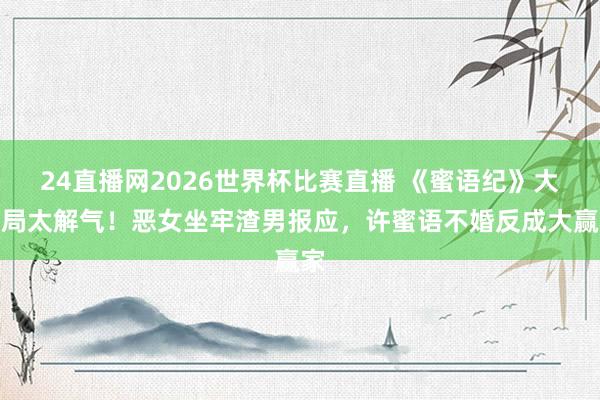 24直播网2026世界杯比赛直播 《蜜语纪》大结局太解气！恶女坐牢渣男报应，许蜜语不婚反成大赢家