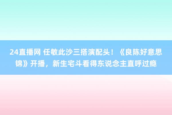 24直播网 任敏此沙三搭演配头!《良陈好意思锦》开播,新生宅斗看得东说念主直呼过瘾