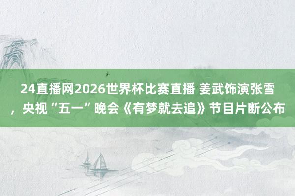 24直播网2026世界杯比赛直播 姜武饰演张雪，央视“五一”晚会《有梦就去追》节目片断公布