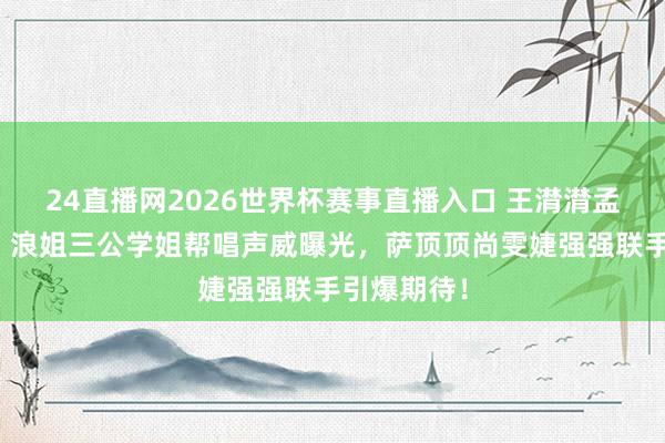 24直播网2026世界杯赛事直播入口 王潸潸孟佳再合体！浪姐三公学姐帮唱声威曝光，萨顶顶尚雯婕强强联手引爆期待！