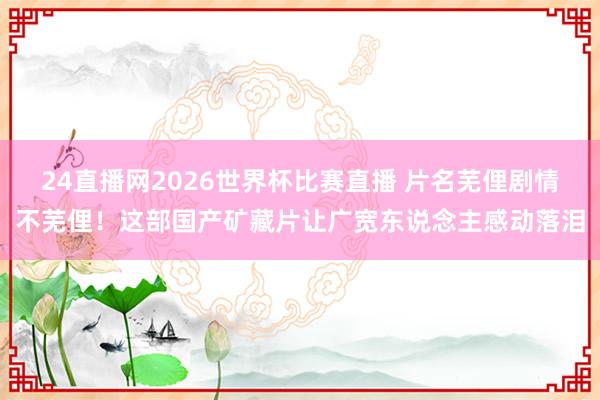 24直播网2026世界杯比赛直播 片名芜俚剧情不芜俚！这部国产矿藏片让广宽东说念主感动落泪
