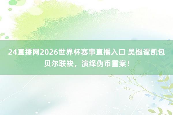 24直播网2026世界杯赛事直播入口 吴樾谭凯包贝尔联袂，演绎伪币重案！