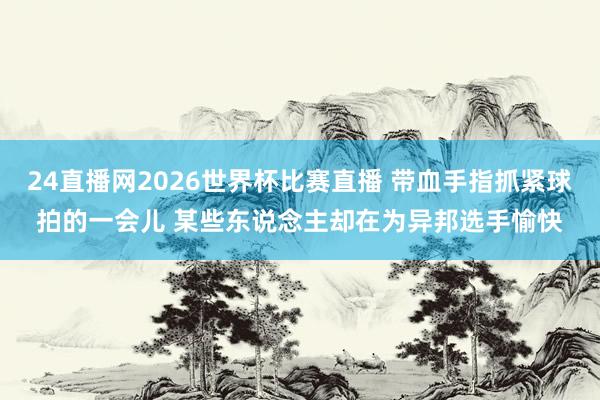 24直播网2026世界杯比赛直播 带血手指抓紧球拍的一会儿 某些东说念主却在为异邦选手愉快
