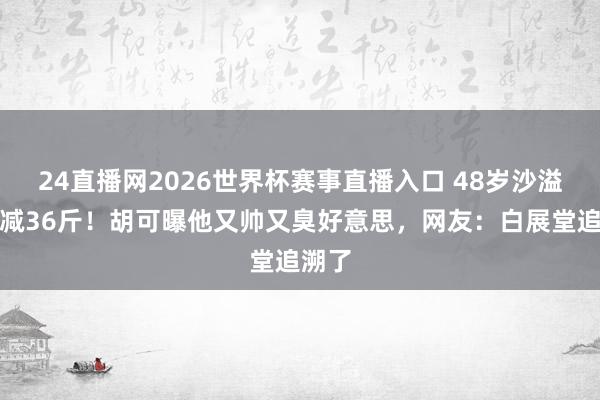 24直播网2026世界杯赛事直播入口 48岁沙溢一年减36斤！胡可曝他又帅又臭好意思，网友：白展堂追溯了