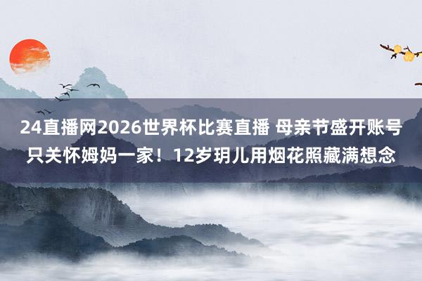 24直播网2026世界杯比赛直播 母亲节盛开账号只关怀姆妈一家!12岁玥儿用烟花照藏满想念