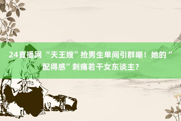 24直播网 “天王嫂”抢男生单间引群嘲！她的“配得感”刺痛若干女东谈主？