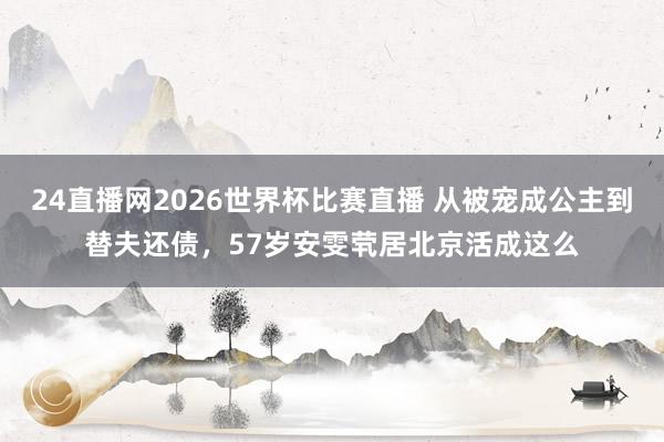 24直播网2026世界杯比赛直播 从被宠成公主到替夫还债，57岁安雯茕居北京活成这么