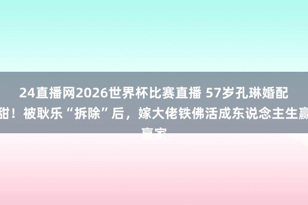 24直播网2026世界杯比赛直播 57岁孔琳婚配太甜!被耿乐“拆除”后,嫁大佬铁佛活成东说念主生赢家
