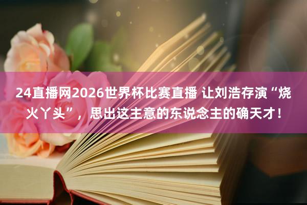 24直播网2026世界杯比赛直播 让刘浩存演“烧火丫头”,思出这主意的东说念主的确天才!