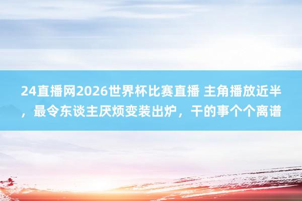 24直播网2026世界杯比赛直播 主角播放近半,最令东谈主厌烦变装出炉,干的事个个离谱