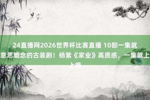 24直播网2026世界杯比赛直播 10部一集就好意思瞻念的古装剧！杨紫《家业》高质感，一集就上瘾