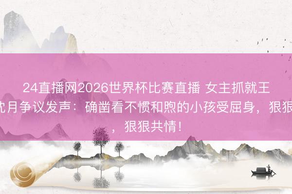 24直播网2026世界杯比赛直播 女主抓就王鹤棣沈月争议发声：确凿看不惯和煦的小孩受屈身，狠狠共情！