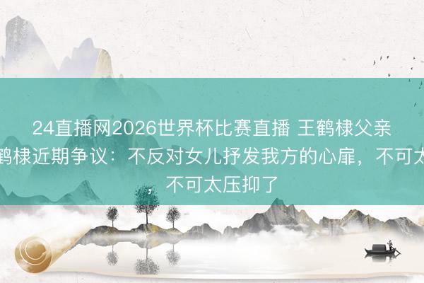 24直播网2026世界杯比赛直播 王鹤棣父亲恢复王鹤棣近期争议：不反对女儿抒发我方的心扉，不可太压抑了