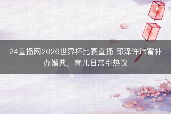 24直播网2026世界杯比赛直播 邱泽许玮甯补办婚典，育儿日常引热议