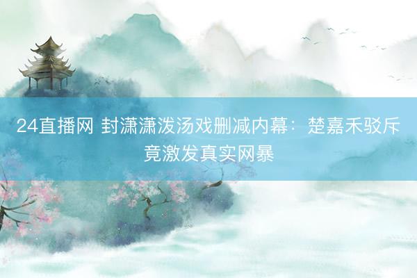 24直播网 封潇潇泼汤戏删减内幕：楚嘉禾驳斥竟激发真实网暴