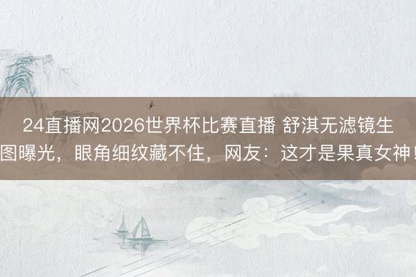 24直播网2026世界杯比赛直播 舒淇无滤镜生图曝光，眼角细纹藏不住，网友：这才是果真女神！