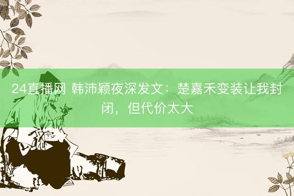 24直播网 韩沛颖夜深发文：楚嘉禾变装让我封闭，但代价太大