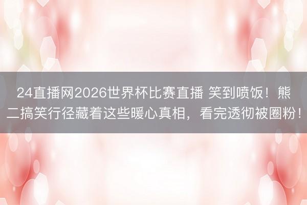 24直播网2026世界杯比赛直播 笑到喷饭!熊二搞笑行径藏着这些暖心真相,看完透彻被圈粉!