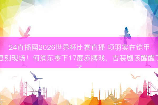 24直播网2026世界杯比赛直播 项羽实在铠甲复刻现场!何润东零下17度赤膊戏,古装剧该醒醒了