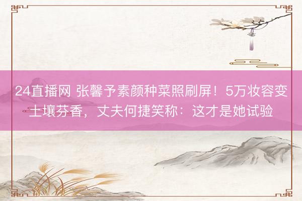 24直播网 张馨予素颜种菜照刷屏!5万妆容变土壤芬香,丈夫何捷笑称:这才是她试验