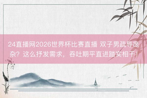 24直播网2026世界杯比赛直播 双子男疏导庞杂?这么抒发需求,吞吐期平直进踏实相干!