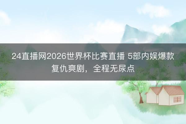24直播网2026世界杯比赛直播 5部内娱爆款复仇爽剧，全程无尿点