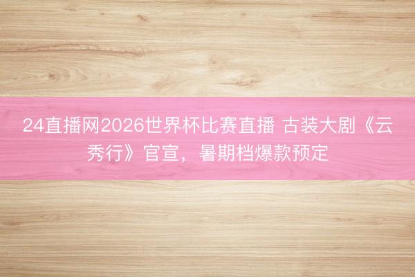 24直播网2026世界杯比赛直播 古装大剧《云秀行》官宣，暑期档爆款预定