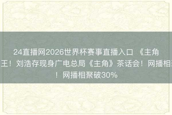 24直播网2026世界杯赛事直播入口 《主角》无愧剧王！刘浩存现身广电总局《主角》茶话会！网播相聚破30%