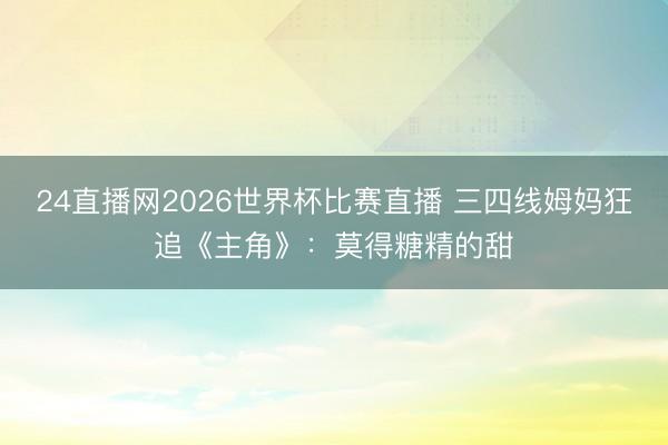 24直播网2026世界杯比赛直播 三四线姆妈狂追《主角》：莫得糖精的甜