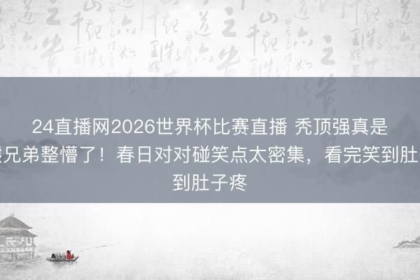 24直播网2026世界杯比赛直播 秃顶强真是被熊兄弟整懵了！春日对对碰笑点太密集，看完笑到肚子疼