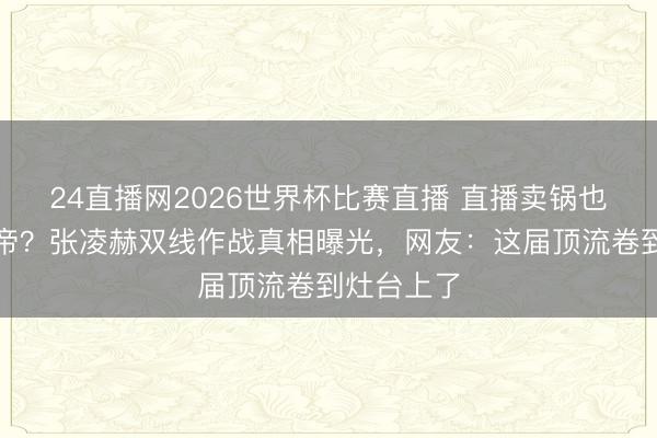 24直播网2026世界杯比赛直播 直播卖锅也能提名视帝？张凌赫双线作战真相曝光，网友：这届顶流卷到灶台上了