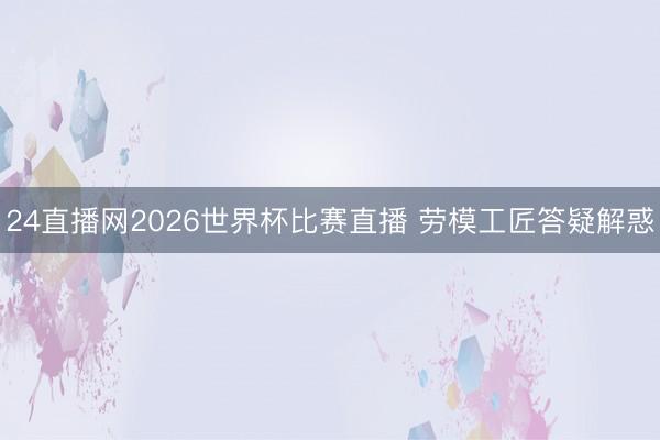 24直播网2026世界杯比赛直播 劳模工匠答疑解惑